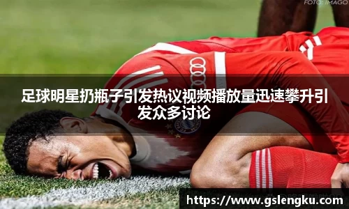 足球明星扔瓶子引发热议视频播放量迅速攀升引发众多讨论