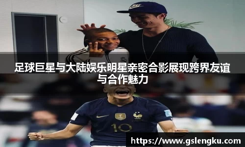 足球巨星与大陆娱乐明星亲密合影展现跨界友谊与合作魅力